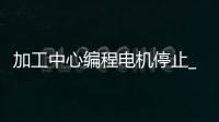 加工中心编程电机停止_(加工中心暂停几秒怎么编程)
