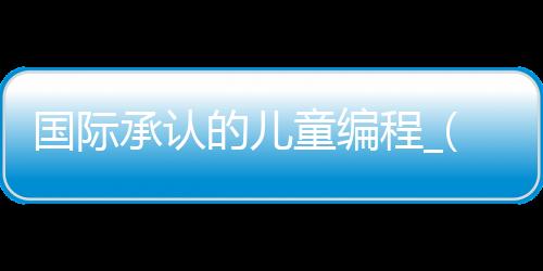 国际承认的儿童编程_(国家承认的少儿编程比赛)